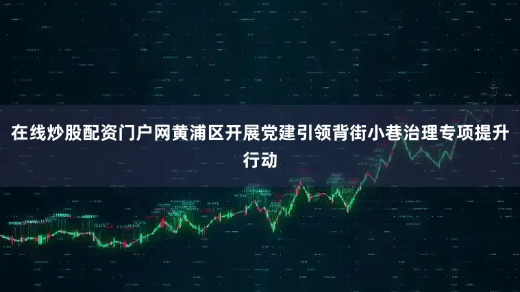 在线炒股配资门户网黄浦区开展党建引领背街小巷治理专项提升行动