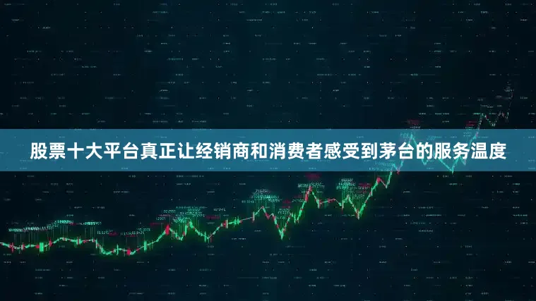 股票十大平台真正让经销商和消费者感受到茅台的服务温度