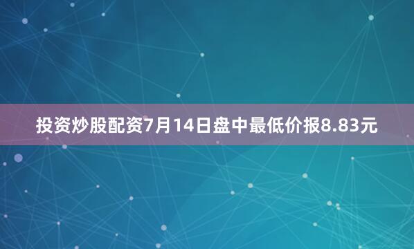 投资炒股配资7月14日盘中最低价报8.83元