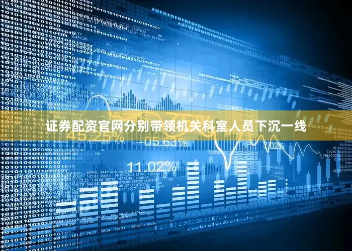 证券配资官网分别带领机关科室人员下沉一线