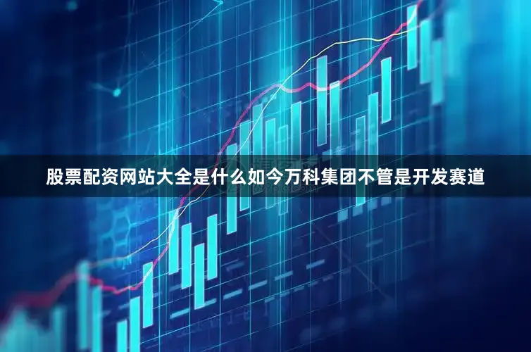 股票配资网站大全是什么如今万科集团不管是开发赛道