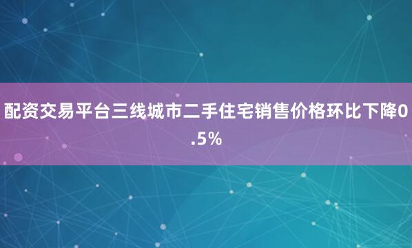配资交易平台三线城市二手住宅销售价格环比下降0.5%