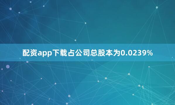 配资app下载占公司总股本为0.0239%