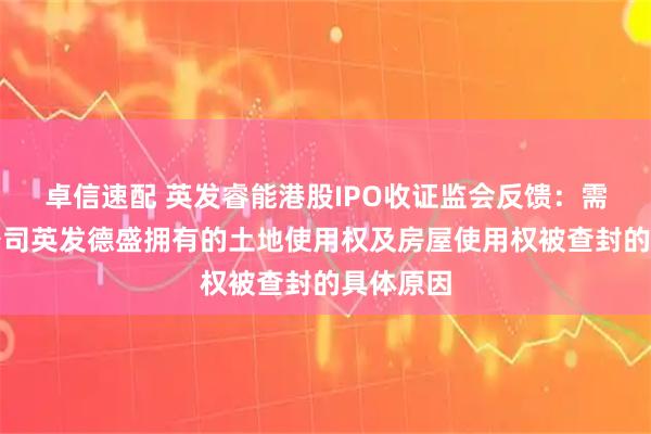 卓信速配 英发睿能港股IPO收证监会反馈：需说明子公司英发德盛拥有的土地使用权及房屋使用权被查封的具体原因