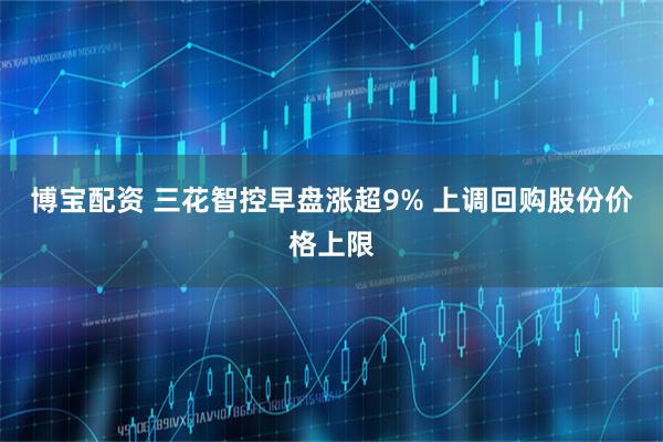 博宝配资 三花智控早盘涨超9% 上调回购股份价格上限