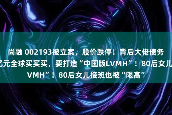 尚融 002193被立案，股价跌停！背后大佬债务缠身，曾花400亿元全球买买买，要打造“中国版LVMH”！80后女儿接班也被“限高”