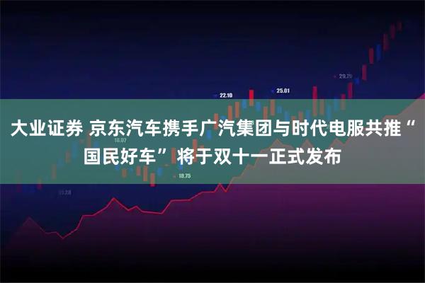 大业证券 京东汽车携手广汽集团与时代电服共推“国民好车” 将于双十一正式发布