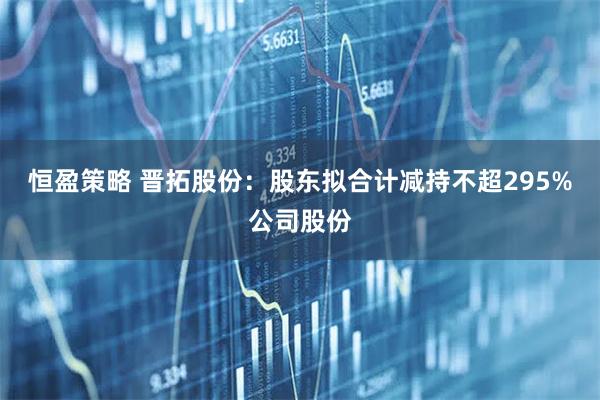 恒盈策略 晋拓股份：股东拟合计减持不超295%公司股份