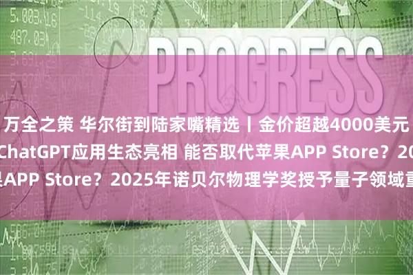 万全之策 华尔街到陆家嘴精选丨金价超越4000美元盎司 还能涨多少？ChatGPT应用生态亮相 能否取代苹果APP Store？2025年诺贝尔物理学奖授予量子领域重大突破!