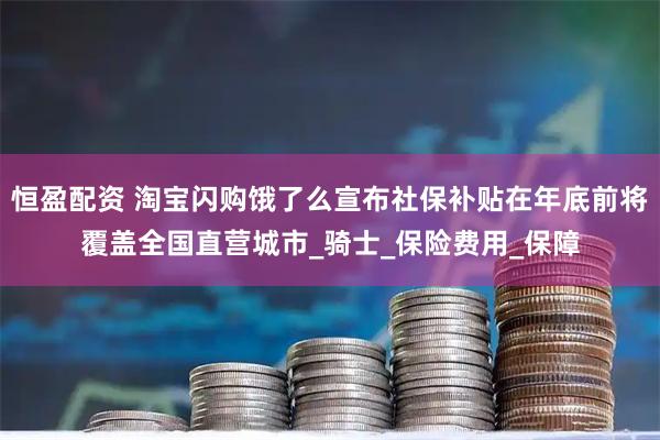 恒盈配资 淘宝闪购饿了么宣布社保补贴在年底前将覆盖全国直营城市_骑士_保险费用_保障