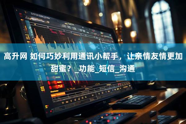 高升网 如何巧妙利用通讯小帮手，让亲情友情更加甜蜜？_功能_短信_沟通