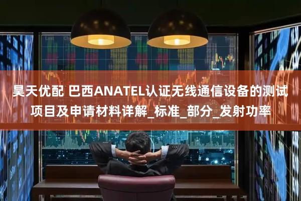 昊天优配 巴西ANATEL认证无线通信设备的测试项目及申请材料详解_标准_部分_发射功率