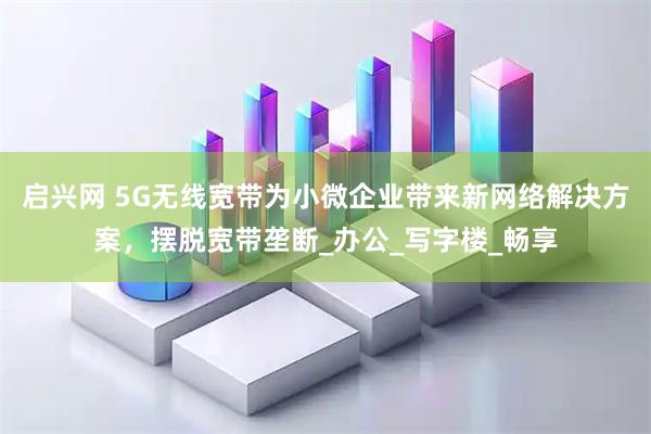 启兴网 5G无线宽带为小微企业带来新网络解决方案，摆脱宽带垄断_办公_写字楼_畅享