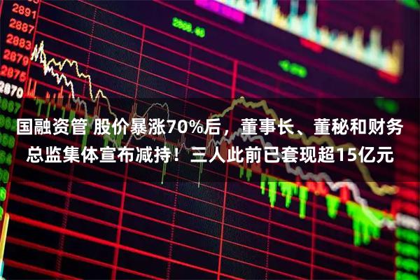 国融资管 股价暴涨70%后,董事长、董秘和财务总监集体宣布减持!三人此前已套现超15亿元