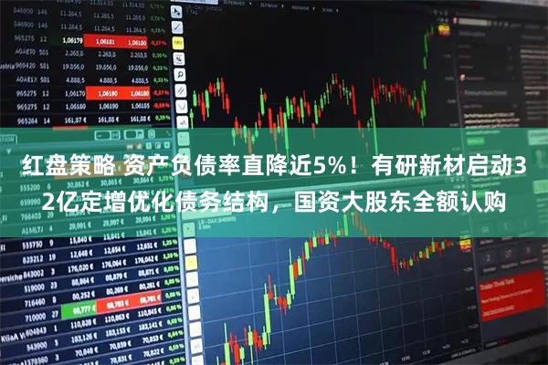 红盘策略 资产负债率直降近5%!有研新材启动32亿定增优化债务结构,国资大股东全额认购