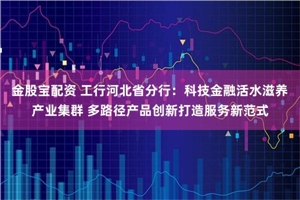 金股宝配资 工行河北省分行:科技金融活水滋养产业集群 多路径产品创新打造服务新范式