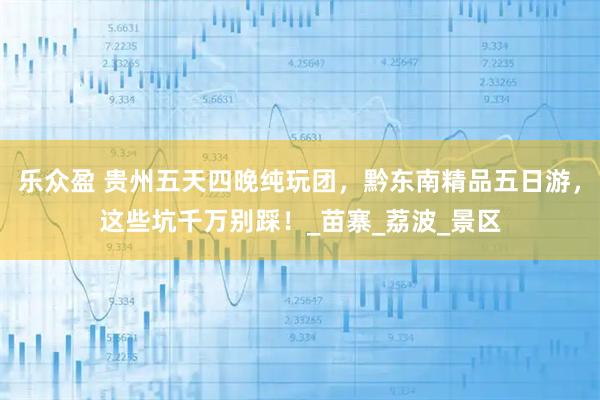 乐众盈 贵州五天四晚纯玩团，黔东南精品五日游，这些坑千万别踩！_苗寨_荔波_景区