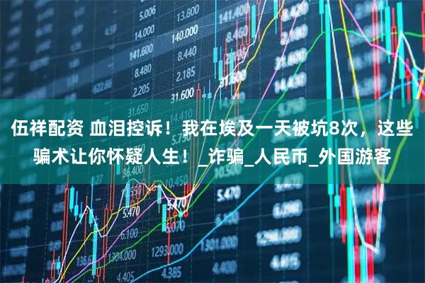 伍祥配资 血泪控诉！我在埃及一天被坑8次，这些骗术让你怀疑人生！_诈骗_人民币_外国游客