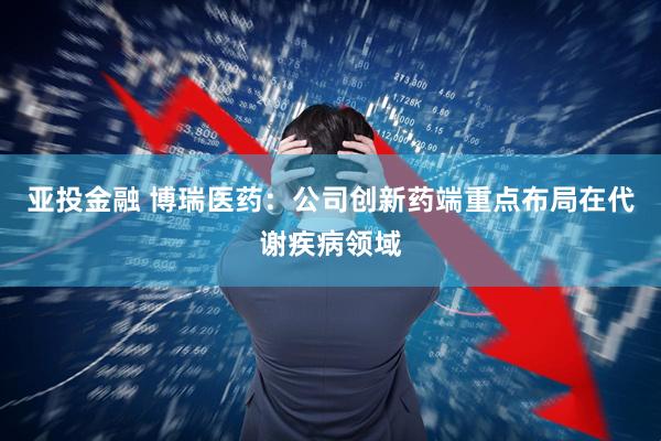 亚投金融 博瑞医药：公司创新药端重点布局在代谢疾病领域