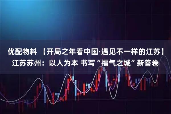 优配物料 【开局之年看中国·遇见不一样的江苏】江苏苏州：以人为本 书写“福气之城”新答卷