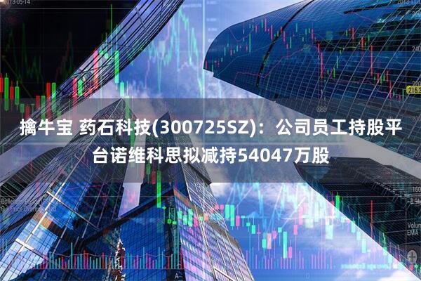 擒牛宝 药石科技(300725SZ)：公司员工持股平台诺维科思拟减持54047万股