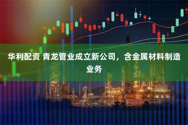华利配资 青龙管业成立新公司，含金属材料制造业务