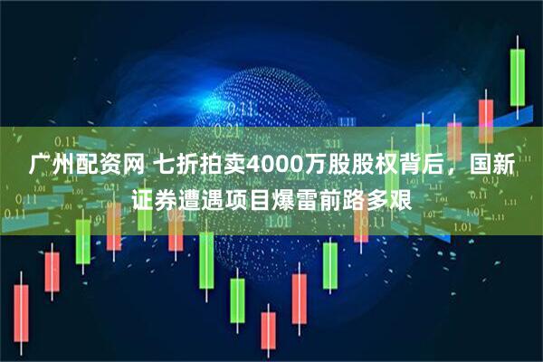 广州配资网 七折拍卖4000万股股权背后，国新证券遭遇项目爆雷前路多艰