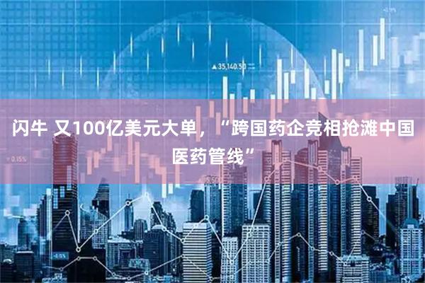 闪牛 又100亿美元大单，“跨国药企竞相抢滩中国医药管线”