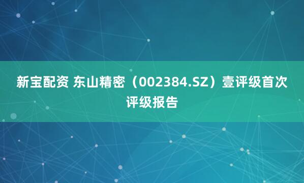 新宝配资 东山精密（002384.SZ）壹评级首次评级报告
