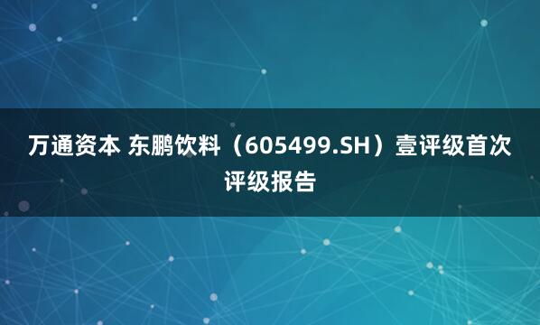 万通资本 东鹏饮料（605499.SH）壹评级首次评级报告