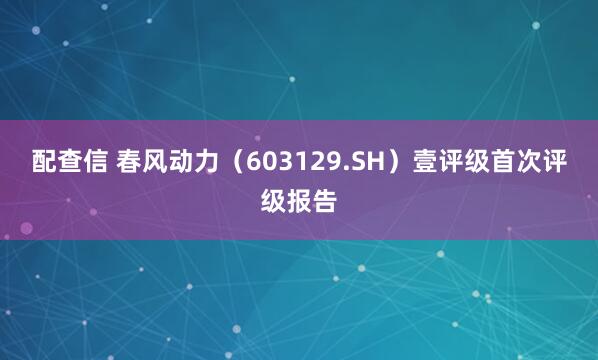 配查信 春风动力（603129.SH）壹评级首次评级报告