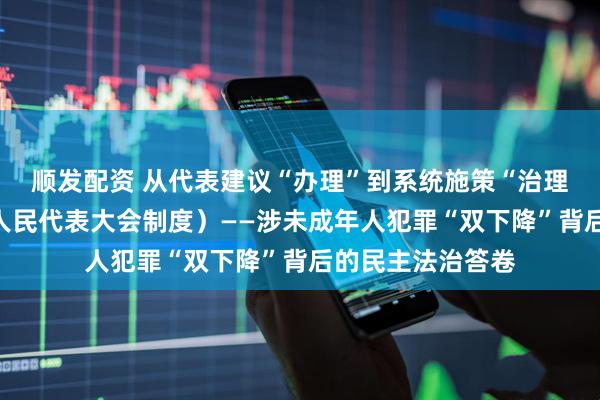 顺发配资 从代表建议“办理”到系统施策“治理”（坚持和完善人民代表大会制度）——涉未成年人犯罪“双下降”背后的民主法治答卷