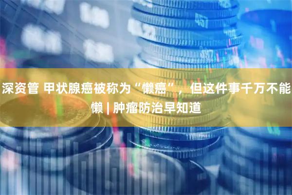 深资管 甲状腺癌被称为“懒癌”，但这件事千万不能懒 | 肿瘤防治早知道