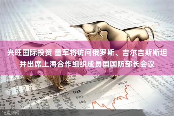 兴旺国际投资 董军将访问俄罗斯、吉尔吉斯斯坦并出席上海合作组织成员国国防部长会议
