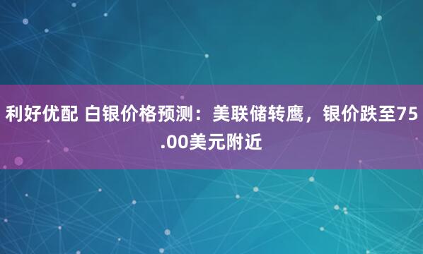 利好优配 白银价格预测：美联储转鹰，银价跌至75.00美元附近