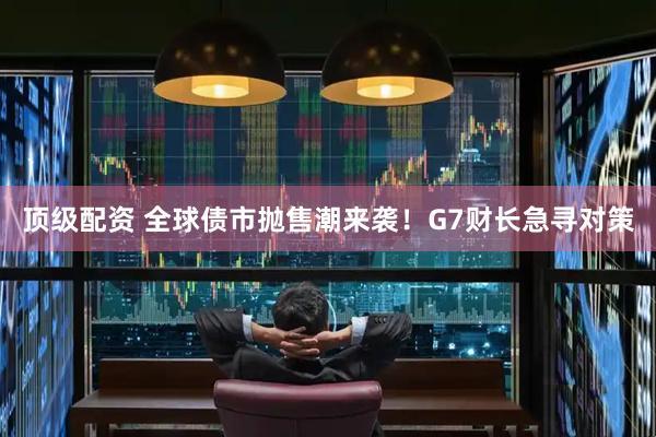 顶级配资 全球债市抛售潮来袭！G7财长急寻对策