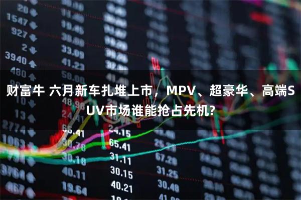 财富牛 六月新车扎堆上市，MPV、超豪华、高端SUV市场谁能抢占先机?
