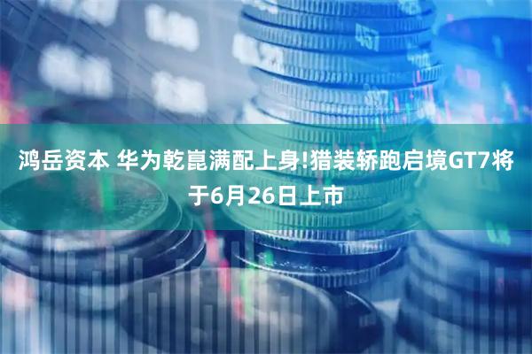 鸿岳资本 华为乾崑满配上身!猎装轿跑启境GT7将于6月26日上市