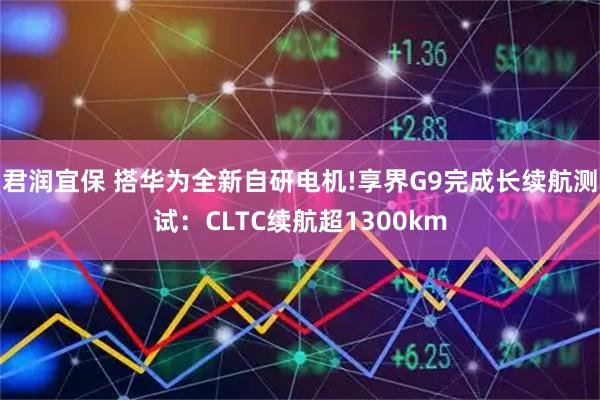 君润宜保 搭华为全新自研电机!享界G9完成长续航测试:CLTC续航超1300km