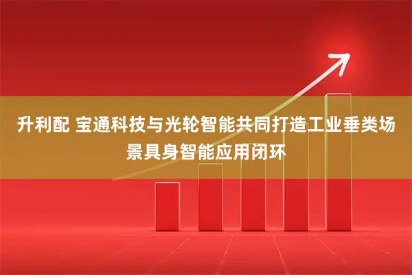 升利配 宝通科技与光轮智能共同打造工业垂类场景具身智能应用闭环