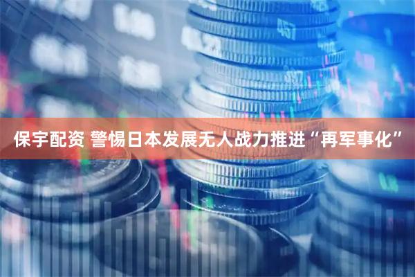 保宇配资 警惕日本发展无人战力推进“再军事化”