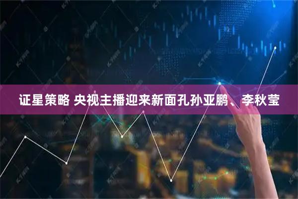 证星策略 央视主播迎来新面孔孙亚鹏、李秋莹