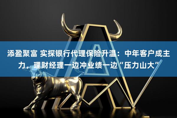 添盈聚富 实探银行代理保险升温：中年客户成主力，理财经理一边冲业绩一边“压力山大”