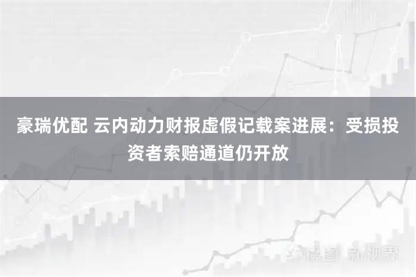 豪瑞优配 云内动力财报虚假记载案进展：受损投资者索赔通道仍开放