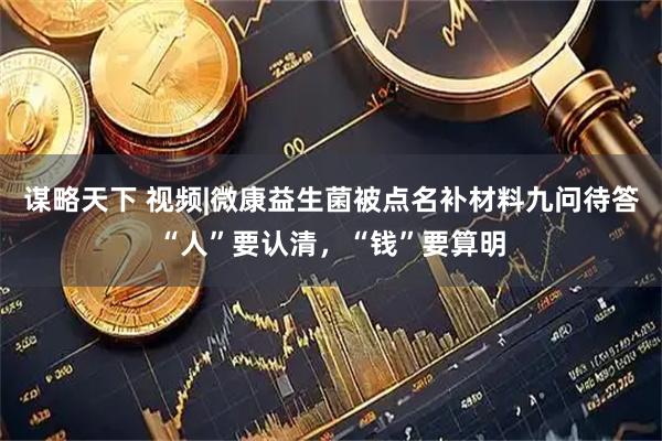 谋略天下 视频|微康益生菌被点名补材料九问待答“人”要认清，“钱”要算明