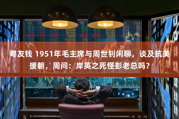 粤友钱 1951年毛主席与周世钊闲聊，谈及抗美援朝，周问：岸英之死怪彭老总吗？
